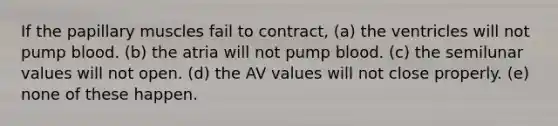 If the papillary muscles fail to contract, (a) the ventricles will not pump blood. (b) the atria will not pump blood. (c) the semilunar values will not open. (d) the AV values will not close properly. (e) none of these happen.