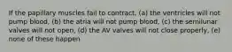 If the papillary muscles fail to contract, (a) the ventricles will not pump blood, (b) the atria will not pump blood, (c) the semilunar valves will not open, (d) the AV valves will not close properly, (e) none of these happen