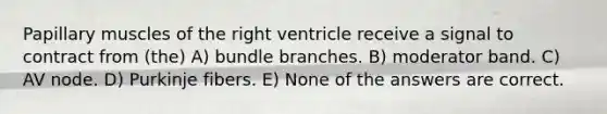 Papillary muscles of the right ventricle receive a signal to contract from (the) A) bundle branches. B) moderator band. C) AV node. D) Purkinje fibers. E) None of the answers are correct.