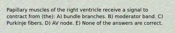 Papillary muscles of the right ventricle receive a signal to contract from (the): A) bundle branches. B) moderator band. C) Purkinje fibers. D) AV node. E) None of the answers are correct.