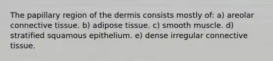 The papillary region of <a href='https://www.questionai.com/knowledge/kEsXbG6AwS-the-dermis' class='anchor-knowledge'>the dermis</a> consists mostly of: a) areolar <a href='https://www.questionai.com/knowledge/kYDr0DHyc8-connective-tissue' class='anchor-knowledge'>connective tissue</a>. b) adipose tissue. c) smooth muscle. d) stratified squamous epithelium. e) dense irregular connective tissue.