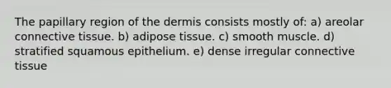 The papillary region of the dermis consists mostly of: a) areolar connective tissue. b) adipose tissue. c) smooth muscle. d) stratified squamous epithelium. e) dense irregular connective tissue