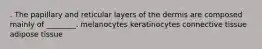 . The papillary and reticular layers of the dermis are composed mainly of ________. melanocytes keratinocytes connective tissue adipose tissue