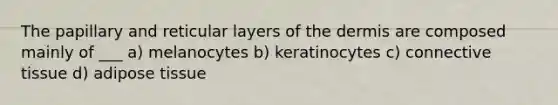 The papillary and reticular layers of the dermis are composed mainly of ___ a) melanocytes b) keratinocytes c) connective tissue d) adipose tissue