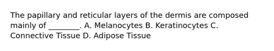 The papillary and reticular layers of the dermis are composed mainly of ________. A. Melanocytes B. Keratinocytes C. Connective Tissue D. Adipose Tissue