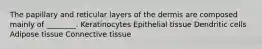 The papillary and reticular layers of the dermis are composed mainly of ________. Keratinocytes Epithelial tissue Dendritic cells Adipose tissue Connective tissue