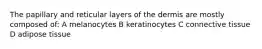 The papillary and reticular layers of the dermis are mostly composed of: A melanocytes B keratinocytes C connective tissue D adipose tissue