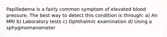 Papilledema is a fairly common symptom of elevated blood pressure. The best way to detect this condition is through: a) An MRI b) Laboratory tests c) Ophthalmic examination d) Using a sphygmomanometer