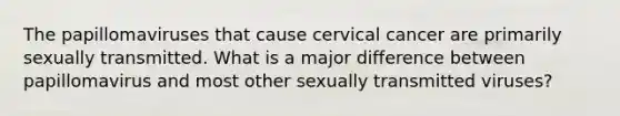 The papillomaviruses that cause cervical cancer are primarily sexually transmitted. What is a major difference between papillomavirus and most other sexually transmitted viruses?