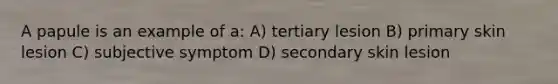 A papule is an example of a: A) tertiary lesion B) primary skin lesion C) subjective symptom D) secondary skin lesion