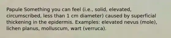 Papule Something you can feel (i.e., solid, elevated, circumscribed, less than 1 cm diameter) caused by superficial thickening in the epidermis. Examples: elevated nevus (mole), lichen planus, molluscum, wart (verruca).