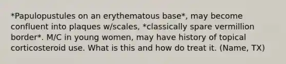 *Papulopustules on an erythematous base*, may become confluent into plaques w/scales, *classically spare vermillion border*. M/C in young women, may have history of topical corticosteroid use. What is this and how do treat it. (Name, TX)