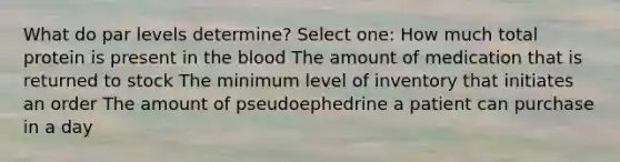 What do par levels determine? Select one: How much total protein is present in the blood The amount of medication that is returned to stock The minimum level of inventory that initiates an order The amount of pseudoephedrine a patient can purchase in a day