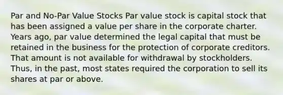 Par and No-Par Value Stocks Par value stock is capital stock that has been assigned a value per share in the corporate charter. Years ago, par value determined the legal capital that must be retained in the business for the protection of corporate creditors. That amount is not available for withdrawal by stockholders. Thus, in the past, most states required the corporation to sell its shares at par or above.