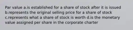 Par value a.is established for a share of stock after it is issued b.represents the original selling price for a share of stock c.represents what a share of stock is worth d.is the monetary value assigned per share in the corporate charter