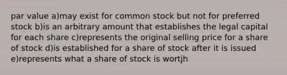 par value a)may exist for common stock but not for preferred stock b)is an arbitrary amount that establishes the legal capital for each share c)represents the original selling price for a share of stock d)is established for a share of stock after it is issued e)represents what a share of stock is wortjh