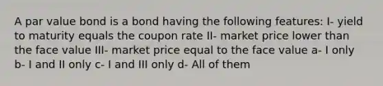 A par value bond is a bond having the following features: I- yield to maturity equals the coupon rate II- market price lower than the face value III- market price equal to the face value a- I only b- I and II only c- I and III only d- All of them