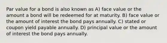 Par value for a bond is also known as A) face value or the amount a bond will be redeemed for at maturity. B) face value or the amount of interest the bond pays annually. C) stated or coupon yield payable annually. D) principal value or the amount of interest the bond pays annually.