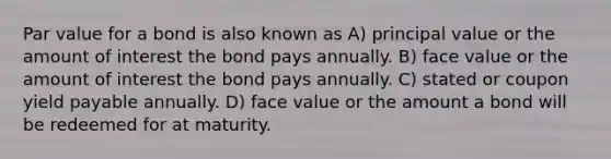 Par value for a bond is also known as A) principal value or the amount of interest the bond pays annually. B) face value or the amount of interest the bond pays annually. C) stated or coupon yield payable annually. D) face value or the amount a bond will be redeemed for at maturity.