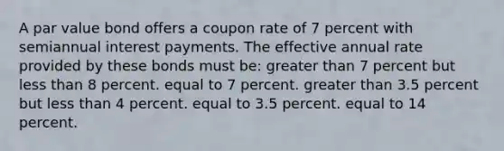 A par value bond offers a coupon rate of 7 percent with semiannual interest payments. The effective annual rate provided by these bonds must be: greater than 7 percent but less than 8 percent. equal to 7 percent. greater than 3.5 percent but less than 4 percent. equal to 3.5 percent. equal to 14 percent.