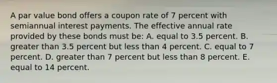 A par value bond offers a coupon rate of 7 percent with semiannual interest payments. The effective annual rate provided by these bonds must be: A. equal to 3.5 percent. B. greater than 3.5 percent but less than 4 percent. C. equal to 7 percent. D. greater than 7 percent but less than 8 percent. E. equal to 14 percent.