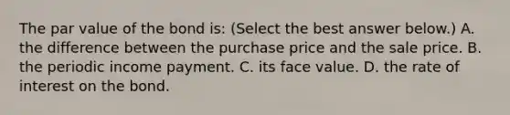 The par value of the bond​ is: ​(Select the best answer​ below.) A. the difference between the purchase price and the sale price. B. the periodic income payment. C. its face value. D. the rate of interest on the bond.