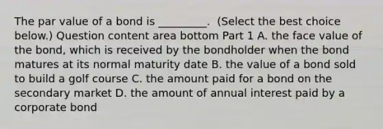 The par value of a bond is​ _________. ​ (Select the best choice ​ below.) Question content area bottom Part 1 A. the face value of the​ bond, which is received by the bondholder when the bond matures at its normal maturity date B. the value of a bond sold to build a golf course C. the amount paid for a bond on the secondary market D. the amount of annual interest paid by a corporate bond