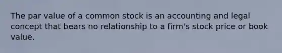 The par value of a common stock is an accounting and legal concept that bears no relationship to a firm's stock price or book value.