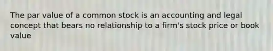 The par value of a common stock is an accounting and legal concept that bears no relationship to a firm's stock price or book value