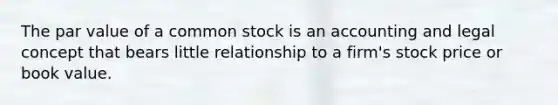 The par value of a common stock is an accounting and legal concept that bears little relationship to a firm's stock price or book value.