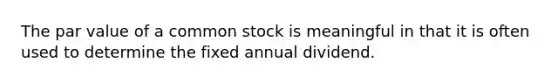 The par value of a common stock is meaningful in that it is often used to determine the fixed annual dividend.