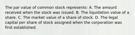 The par value of common stock represents: A. The amount received when the stock was issued. B. The liquidation value of a share. C. The market value of a share of stock. D. The legal capital per share of stock assigned when the corporation was first established.