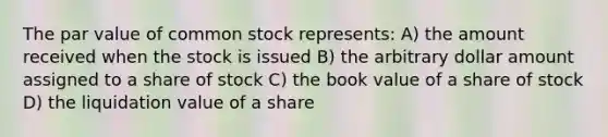 The par value of common stock represents: A) the amount received when the stock is issued B) the arbitrary dollar amount assigned to a share of stock C) the book value of a share of stock D) the liquidation value of a share