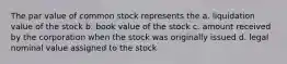 The par value of common stock represents the a. liquidation value of the stock b. book value of the stock c. amount received by the corporation when the stock was originally issued d. legal nominal value assigned to the stock