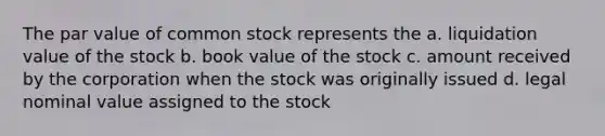 The par value of common stock represents the a. liquidation value of the stock b. book value of the stock c. amount received by the corporation when the stock was originally issued d. legal nominal value assigned to the stock