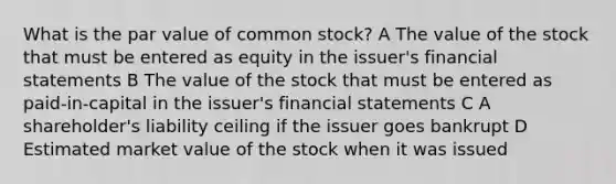 What is the par value of common stock? A The value of the stock that must be entered as equity in the issuer's financial statements B The value of the stock that must be entered as paid-in-capital in the issuer's financial statements C A shareholder's liability ceiling if the issuer goes bankrupt D Estimated market value of the stock when it was issued