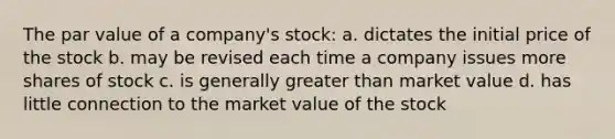 The par value of a company's stock: a. dictates the initial price of the stock b. may be revised each time a company issues more shares of stock c. is generally greater than market value d. has little connection to the market value of the stock