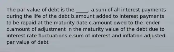 The par value of debt is the _____. a.sum of all interest payments during the life of the debt b.amount added to interest payments to be repaid at the maturity date c.amount owed to the lender d.amount of adjustment in the maturity value of the debt due to interest rate fluctuations e.sum of interest and inflation adjusted par value of debt