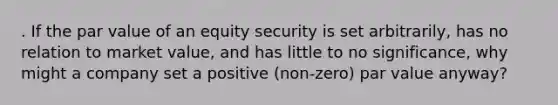 . If the par value of an equity security is set arbitrarily, has no relation to market value, and has little to no significance, why might a company set a positive (non-zero) par value anyway?