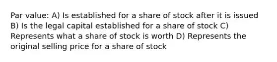 Par value: A) Is established for a share of stock after it is issued B) Is the legal capital established for a share of stock C) Represents what a share of stock is worth D) Represents the original selling price for a share of stock