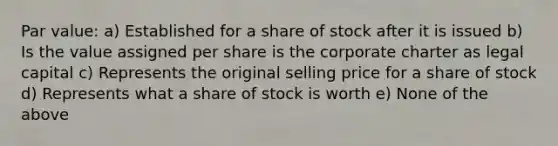 Par value: a) Established for a share of stock after it is issued b) Is the value assigned per share is the corporate charter as legal capital c) Represents the original selling price for a share of stock d) Represents what a share of stock is worth e) None of the above