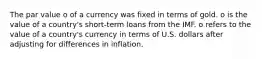 The par value o of a currency was fixed in terms of gold. o is the value of a country's short-term loans from the IMF. o refers to the value of a country's currency in terms of U.S. dollars after adjusting for differences in inflation.