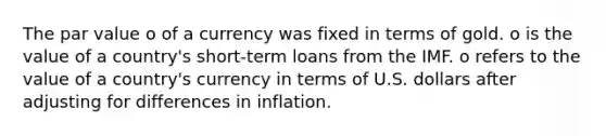 The par value o of a currency was fixed in terms of gold. o is the value of a country's short-term loans from the IMF. o refers to the value of a country's currency in terms of U.S. dollars after adjusting for differences in inflation.