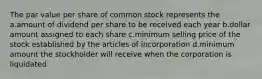 The par value per share of common stock represents the a.amount of dividend per share to be received each year b.dollar amount assigned to each share c.minimum selling price of the stock established by the articles of incorporation d.minimum amount the stockholder will receive when the corporation is liquidated