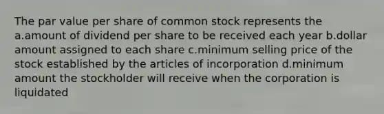 The par value per share of common stock represents the a.amount of dividend per share to be received each year b.dollar amount assigned to each share c.minimum selling price of the stock established by the articles of incorporation d.minimum amount the stockholder will receive when the corporation is liquidated