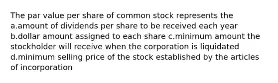 The par value per share of common stock represents the a.amount of dividends per share to be received each year b.dollar amount assigned to each share c.minimum amount the stockholder will receive when the corporation is liquidated d.minimum selling price of the stock established by the articles of incorporation