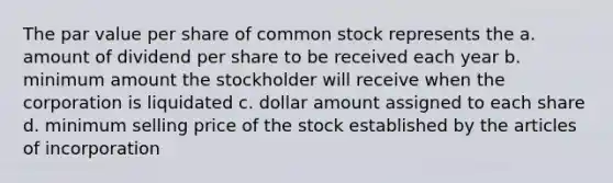 The par value per share of common stock represents the a. amount of dividend per share to be received each year b. minimum amount the stockholder will receive when the corporation is liquidated c. dollar amount assigned to each share d. minimum selling price of the stock established by the articles of incorporation