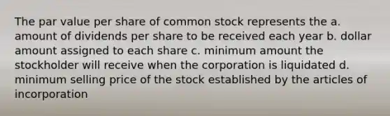 The par value per share of common stock represents the a. amount of dividends per share to be received each year b. dollar amount assigned to each share c. minimum amount the stockholder will receive when the corporation is liquidated d. minimum selling price of the stock established by the articles of incorporation