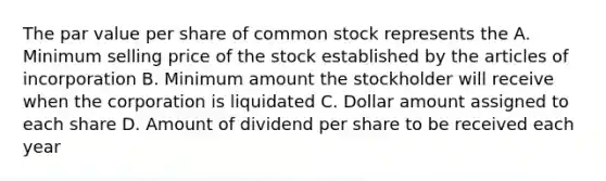 The par value per share of common stock represents the A. Minimum selling price of the stock established by the articles of incorporation B. Minimum amount the stockholder will receive when the corporation is liquidated C. Dollar amount assigned to each share D. Amount of dividend per share to be received each year