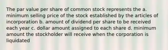 The par value per share of common stock represents the a. minimum selling price of the stock established by the articles of incorporation b. amount of dividend per share to be received each year c. dollar amount assigned to each share d. minimum amount the stockholder will receive when the corporation is liquidated